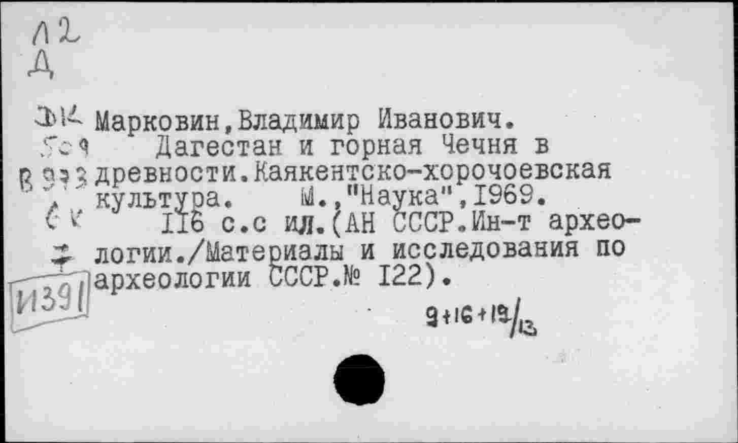 ﻿/12, A
Марко вин, Владимир Иванович. 5с ч Дагестан и горная Чечня в
р a?î древности.Каякентско-хорочоевская
' V' культура. М./’Наука”, 1969.
V V 175 с.с ил.(АН СССР.Ин-т архео-
X логии./Материалы и исследования по
- / ^археологии CCCP.N? 122).
WJjUl	g tic+15.^